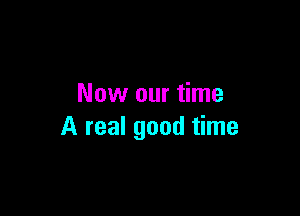 Now our time

A real good time