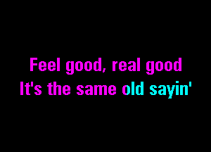 Feel good. real good

It's the same old sayin'