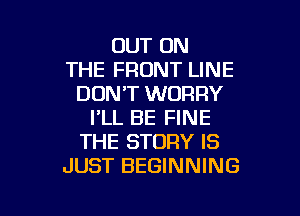 OUT ON
THE FRONT LINE
DON'T WORRY

I'LL BE FINE
THE STORY IS
JUST BEGINNING