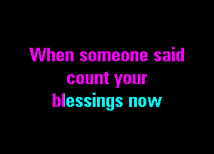 When someone said

count your
blessings now