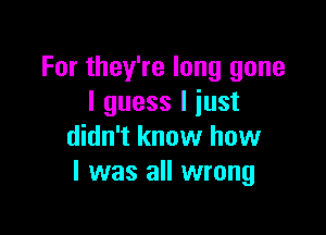 For they're long gone
I guess I iust

didn't know how
I was all wrong