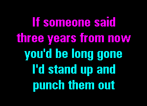 If someone said
three years from now

you'd be long gone
I'd stand up and
punch them out