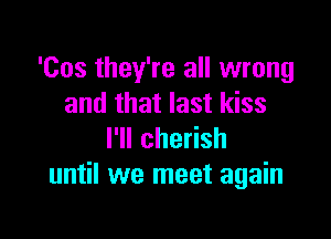 'Cos they're all wrong
and that last kiss

I'll cherish
until we meet again