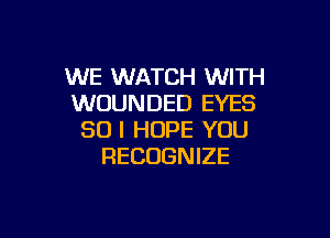 WE WATCH WITH
WOUNDED EYES

SO I HOPE YOU
RECOGNIZE