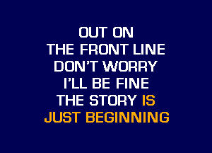 OUT ON
THE FRONT LINE
DON'T WORRY

I'LL BE FINE
THE STORY IS
JUST BEGINNING