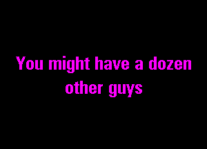 You might have a dozen

other guys