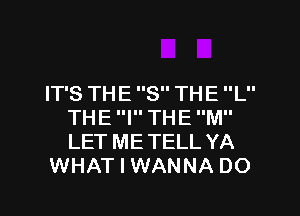IT'S TH E 8 TH E L
THE I THE M
LET ME TELL YA

WHAT I WANNA DO