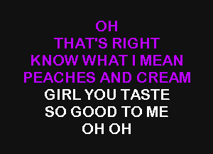 GIRLYOU TASTE
SO GOOD TO ME
OH OH