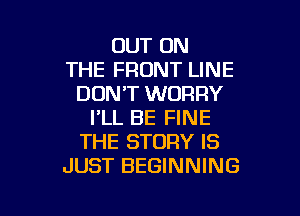 OUT ON
THE FRONT LINE
DON'T WORRY

I'LL BE FINE
THE STORY IS
JUST BEGINNING