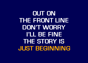 OUT ON
THE FRONT LINE
DON'T WORRY

I'LL BE FINE
THE STORY IS
JUST BEGINNING