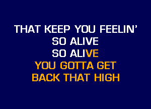 THAT KEEP YOU FEELIN'
SO ALIVE
SO ALIVE
YOU GO'ITA GET
BACK THAT HIGH