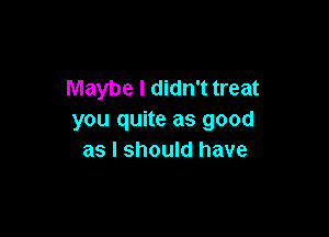 Maybe I didn't treat

you quite as good
as I should have