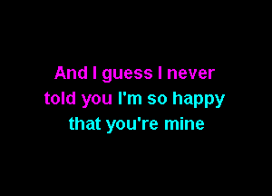 And I guess I never

told you I'm so happy
that you're mine