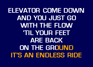 ELEVATOR COME DOWN
AND YOU JUST GO
WITH THE FLOW
'TIL YOUR FEET
ARE BACK
ON THE GROUND
IT'S AN ENDLESS RIDE