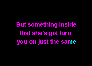 But something inside

that she's got turn
you on just the same