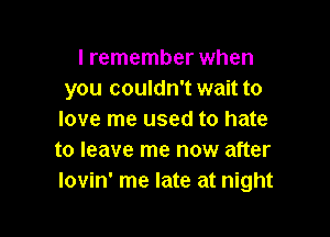 I remember when
you couldn't wait to

love me used to hate
to leave me now after
lovin' me late at night