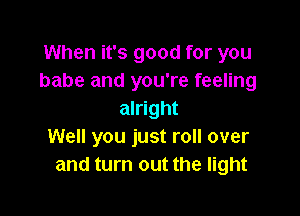 When it's good for you
babe and you're feeling

alright
Well you just roll over
and turn out the light