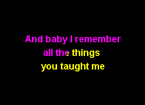 And baby I remember

all the things
you taught me