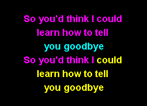 So you'd think I could
learn how to tell
you goodbye

So you'd think I could
learn how to tell
you goodbye