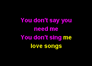 You don't say you
need me

You don't sing me
love songs