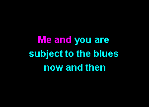 Me and you are

subject to the blues
now and then