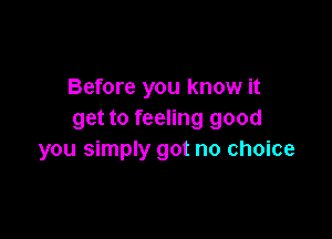 Before you know it
get to feeling good

you simply got no choice