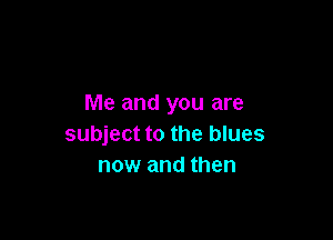 Me and you are

subject to the blues
now and then