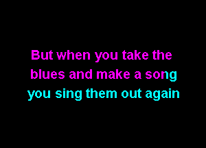 But when you take the

blues and make a song
you sing them out again