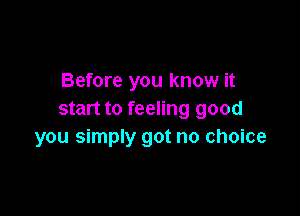 Before you know it

start to feeling good
you simply got no choice