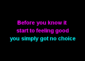 Before you know it

start to feeling good
you simply got no choice