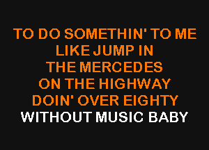 TO DO SOMETHIN' TO ME
LIKEJUMP IN
THEMERCEDES
ON THE HIGHWAY
DOIN' OVER EIGHTY
WITHOUT MUSIC BABY