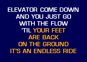 ELEVATOR COME DOWN
AND YOU JUST GO
WITH THE FLOW
'TIL YOUR FEET
ARE BACK
ON THE GROUND
IT'S AN ENDLESS RIDE