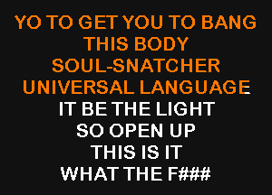 Y0 TO GET YOU TO BANG
THIS BODY
SOUL-SNATCHER
UNIVERSAL LANGUAGE
IT BETHE LIGHT
SO OPEN UP
THIS IS IT
WHAT THE Hum