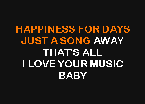 HAPPINESS FOR DAYS
JUST A SONG AWAY

THAT'S ALL
I LOVE YOUR MUSIC
BABY