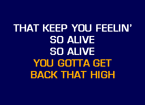 THAT KEEP YOU FEELIN'
SO ALIVE
SO ALIVE
YOU GO'ITA GET
BACK THAT HIGH
