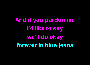 And if you pardon me
I'd like to say

we'll do okay
forever in blue jeans