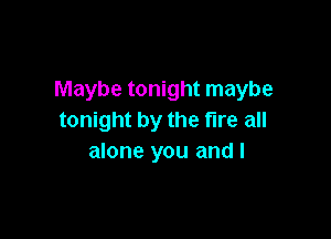Maybe tonight maybe

tonight by the fire all
alone you and I