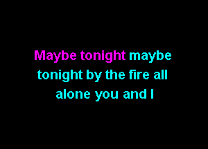 Maybe tonight maybe

tonight by the fire all
alone you and I
