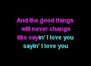 And the good things
will never change

like sayin' I love you
sayin' I love you