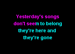 Yesterday's songs
don't seem to belong

they're here and
they're gone