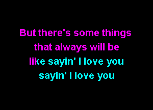 But there's some things
that always will be

like sayin' I love you
sayin' I love you