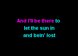 And I'll be there to

let the sun in
and bein' lost