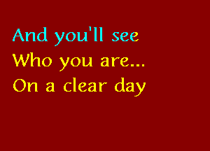And you'll see
Who you are...

On a clear day