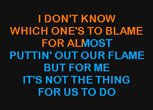 I DON'T KNOW
WHICH ONE'S T0 BLAME
FOR ALMOST
PUTI'IN' OUT OUR FLAME
BUT FOR ME
IT'S NOT THETHING
FOR US TO DO