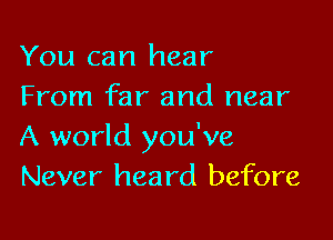 You can hear
From far and near

A world you've
Never heard before
