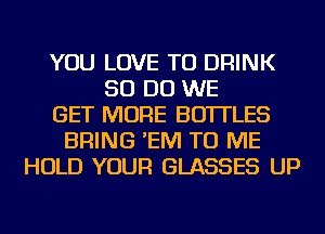 YOU LOVE TO DRINK
50 DO WE
GET MORE BOTTLES
BRING 'EM TO ME
HOLD YOUR GLASSES UP