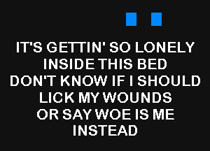 IT'S GETI'IN' SO LONELY
INSIDETHIS BED
DON'T KNOW IF I SHOULD
LICK MY WOUNDS

0R SAY WOE IS ME
INSTEAD
