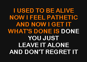 I USED TO BE ALIVE
NOW I FEEL PATH ETIC
AND NOW I GET IT
WHAT'S DONE IS DONE
YOU JUST
LEAVE IT ALONE
AND DON'T REGRET IT