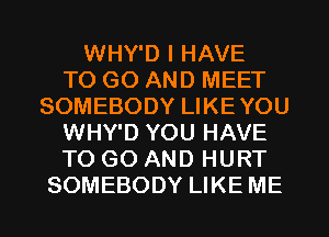 WHY'D I HAVE
TO GO AND MEET
SOMEBODY LIKEYOU
WHY'D YOU HAVE
TO GO AND HURT
SOMEBODY LIKE ME