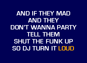 AND IF THEY MAD
AND THEY
DONT WANNA PARTY
TELL THEM
SHUT THE FUNK UP
80 DJ TURN IT LOUD